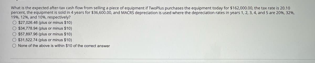 What is the expected after-tax cash flow from selling a piece of equipment if TwoPlus purchases the equipment today for $162,000.00, the tax rate is 20.10
percent, the equipment is sold in 4 years for $36,600.00, and MACRS depreciation is used where the depreciation rates in years 1, 2, 3, 4, and 5 are 20%, 32%,
19%, 12%, and 10%, respectively?
ос
$27,026.46 (plus or minus $10)
$34,778.94 (plus or minus $10)
$57,897.96 (plus or minus $10)
$31,522.74 (plus or minus $10)
None of the above is within $10 of the correct answer
