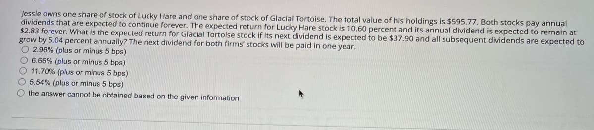 Jessie owns one share of stock of Lucky Hare and one share of stock of Glacial Tortoise. The total value of his holdings is $595.77. Both stocks pay annual
dividends that are expected to continue forever. The expected return for Lucky Hare stock is 10.60 percent and its annual dividend is expected to remain at
$2.83 forever. What is the expected return for Glacial Tortoise stock if its next dividend is expected to be $37.90 and all subsequent dividends are expected to
grow by 5.04 percent annually? The next dividend for both firms' stocks will be paid in one year.
2.96% (plus or minus 5 bps)
6.66% (plus or minus 5 bps)
11.70% (plus or minus 5 bps)
5.54% (plus or minus 5 bps)
the answer cannot be obtained based on the given information
