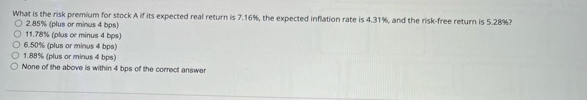 What is the risk premium for stock A if its expected real return is 7.16%, the expected inflation rate is 4.31%, and the risk-free return is 5.28%?
2.85% (plus or minus 4 bps)
11.78% (plus or minus 4 bps)
6.50% (plus or minus 4 bps)
1.88% (plus or minus 4 bps)
None of the above is within 4 bps of the correct answer
