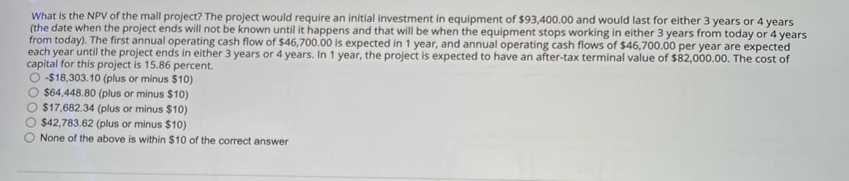 What is the NPV of the mall project? The project would require an initial investment in equipment of $93,400.00 and would last for either 3 years or 4 years
(the date when the project ends will not be known until it happens and that will be when the equipment stops working in either 3 years from today or 4 years
from today). The first annual operating cash flow of $46,700.00 is expected in 1 year, and annual operating cash flows of $46,700.00 per year are expected
each year until the project ends in either 3 years or 4 years. In 1 year, the project is expected to have an after-tax terminal value of $82,000.00. The cost of
capital for this project is 15.86 percent.
-$18,303.10 (plus or minus $10)
$64,448.80 (plus or minus $10)
$17,682.34 (plus or minus $10)
$42,783.62 (plus or minus $10)
None of the above is within $10 of the correct answer