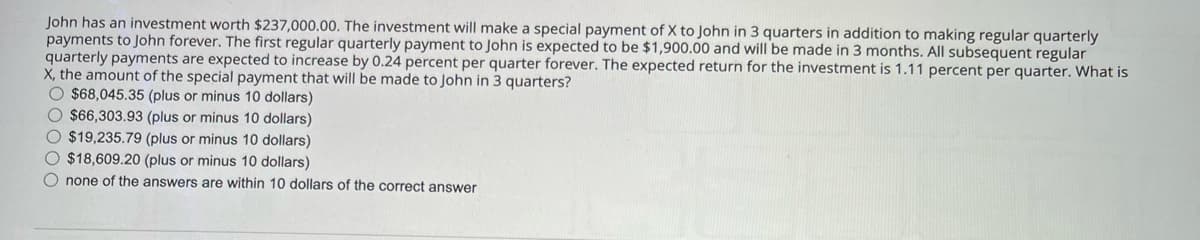 John has an investment worth $237,000.00. The investment will make a special payment of X to John in 3 quarters in addition to making regular quarterly
payments to John forever. The first regular quarterly payment to John is expected to be $1,900.00 and will be made in 3 months. All subsequent regular
quarterly payments are expected to increase by 0.24 percent per quarter forever. The expected return for the investment is 1.11 percent per quarter. What is
X, the amount of the special payment that will be made to John in 3 quarters?
$68,045.35 (plus or minus 10 dollars)
$66,303.93 (plus or minus 10 dollars)
$19,235.79 (plus or minus 10 dollars)
$18,609.20 (plus or minus 10 dollars)
none of the answers are within 10 dollars of the correct answer