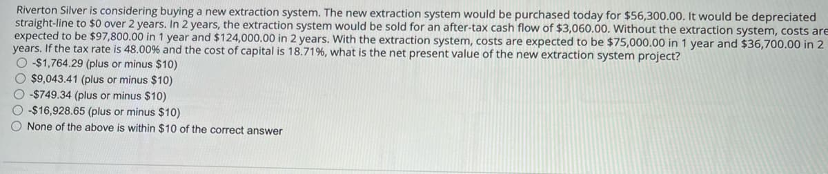Riverton Silver is considering buying a new extraction system. The new extraction system would be purchased today for $56,300.00. It would be depreciated
straight-line to $0 over 2 years. In 2 years, the extraction system would be sold for an after-tax cash flow of $3,060.00. Without the extraction system, costs are
expected to be $97,800.00 in 1 year and $124,000.00 in 2 years. With the extraction system, costs are expected to be $75,000.00 in 1 year and $36,700.00 in 2
years. If the tax rate is 48.00% and the cost of capital is 18.71%, what is the net present value of the new extraction system project?
-$1,764.29 (plus or minus $10)
$9,043.41 (plus or minus $10)
-$749.34 (plus or minus $10)
-$16,928.65 (plus or minus $10)
None of the above is within $10 of the correct answer