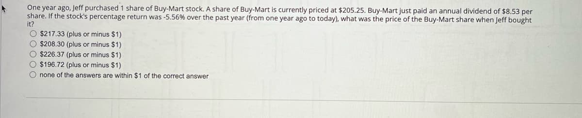 One year ago, Jeff purchased 1 share of Buy-Mart stock. A share of Buy-Mart is currently priced at $205.25. Buy-Mart just paid an annual dividend of $8.53 per
share. If the stock's percentage return was -5.56% over the past year (from one year ago to today), what was the price of the Buy-Mart share when Jeff bought
it?
O $217.33 (plus or minus $1)
O $208.30 (plus or minus $1)
O $226.37 (plus or minus $1)
O $196.72 (plus or minus $1)
O none of the answers are within $1 of the correct answer