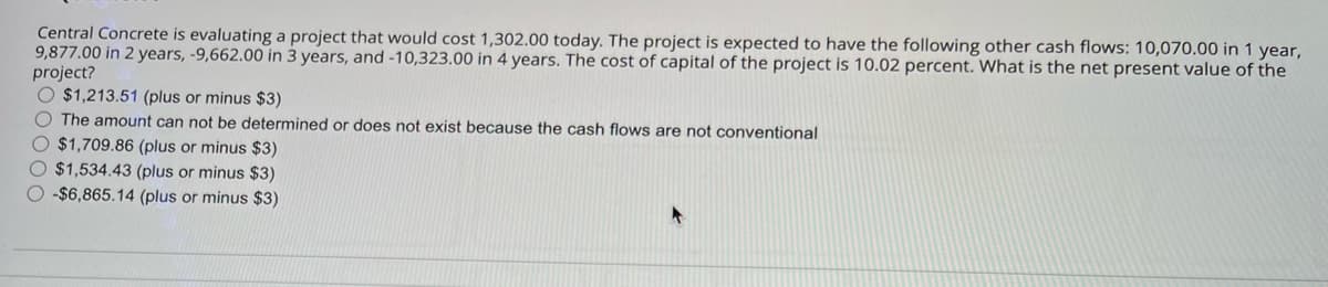Central Concrete is evaluating a project that would cost 1,302.00 today. The project is expected to have the following other cash flows: 10,070.00 in 1 year,
9,877.00 in 2 years, -9,662.00 in 3 years, and -10,323.00 in 4 years. The cost of capital of the project is 10.02 percent. What is the net present value of the
project?
O $1,213.51 (plus or minus $3)
The amount can not be determined or does not exist because the cash flows are not conventional
$1,709.86 (plus or minus $3)
$1,534.43 (plus or minus $3)
-$6,865.14 (plus or minus $3)