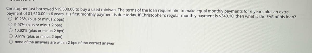 Christopher just borrowed $19,500.00 to buy a used minivan. The terms of the loan require him to make equal monthly payments for 6 years plus an extra
payment of $1,610.00 in 6 years. His first monthly payment is due today. If Christopher's regular monthly payment is $340.10, then what is the EAR of his loan?
O 10.26% (plus or minus 2 bps)
O 9.97% (plus or minus 2 bps)
O 10.62% (plus or minus 2 bps)
O 9.61% (plus or minus 2 bps)
O none of the answers are within 2 bps of the correct answer