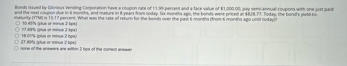 Bonds issued by Glorious Vending Corporation have a coupon rate of 11.99 percent and a face value of $1,000.00, pay semi-annual coupons with one just paid
and the next coupon due in 6 months, and mature in 8 years from today. Six months ago, the bonds were priced at $828.77. Today, the bond's yield-to-
maturity (YTM) is 15.17 percent. What was the rate of return for the bonds over the past 6 months (from 6 months ago until today)?
10.45% (plus or minus 2 bps)
17.69% (plus or minus 2 bps)
18.01% (plus or minus 2 bps)
27.89% (plus or minus 2 bps)
none of the answers are within 2 bps of the correct answer