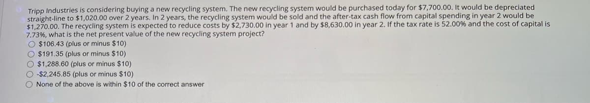 Tripp Industries is considering buying a new recycling system. The new recycling system would be purchased today for $7,700.00. It would be depreciated
straight-line to $1,020.00 over 2 years. In 2 years, the recycling system would be sold and the after-tax cash flow from capital spending in year 2 would be
$1,270.00. The recycling system is expected to reduce costs by $2,730.00 in year 1 and by $8,630.00 in year 2. If the tax rate is 52.00% and the cost of capital is
7.73%, what is the net present value of the new recycling system project?
$106.43 (plus or minus $10)
$191.35 (plus or minus $10)
$1,288.60 (plus or minus $10)
-$2,245.85 (plus or minus $10)
None of the above is within $10 of the correct answer