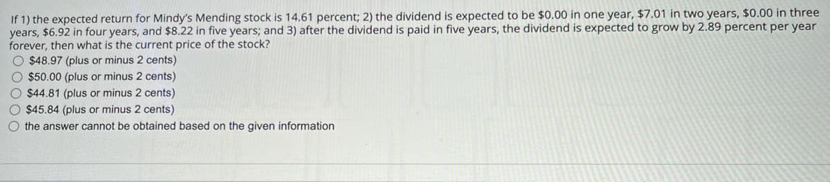 If 1) the expected return for Mindy's Mending stock is 14.61 percent; 2) the dividend is expected to be $0.00 in one year, $7.01 in two years, $0.00 in three
years, $6.92 in four years, and $8.22 in five years; and 3) after the dividend is paid in five years, the dividend is expected to grow by 2.89 percent per year
forever, then what is the current price of the stock?
$48.97 (plus or minus 2 cents)
$50.00 (plus or minus 2 cents)
$44.81 (plus or minus 2 cents)
$45.84 (plus or minus 2 cents)
the answer cannot be obtained based on the given information