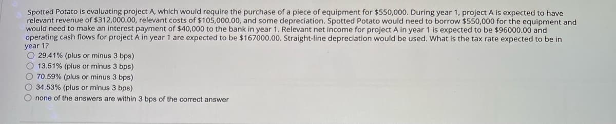 Spotted Potato is evaluating project A, which would require the purchase of a piece of equipment for $550,000. During year 1, project A is expected to have
relevant revenue of $312,000.00, relevant costs of $105,000.00, and some depreciation. Spotted Potato would need to borrow $550,000 for the equipment and
would need to make an interest payment of $40,000 to the bank in year 1. Relevant net income for project A in year 1 is expected to be $96000.00 and
operating cash flows for project A in year 1 are expected to be $167000.00. Straight-line depreciation would be used. What is the tax rate expected to be in
year 1?
29.41% (plus or minus 3 bps)
13.51% (plus or minus 3 bps)
70.59% (plus or minus 3 bps)
34.53% (plus or minus 3 bps)
none of the answers are within 3 bps of the correct answer