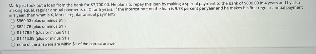 Mark just took out a loan from the bank for $3,700.00. He plans to repay this loan by making a special payment to the bank of $800.00 in 4 years and by also
making equal, regular annual payments of X for 5 years. If the interest rate on the loan is 9.73 percent per year and he makes his first regular annual payment
in 1 year, then what is X, Mark's regular annual payment?
O $969.33 (plus or minus $1)
O $824.76 (plus or minus $1)
O $1,178.91 (plus or minus $1)
$1,113.89 (plus or minus $1)
O none of the answers are within $1 of the correct answer