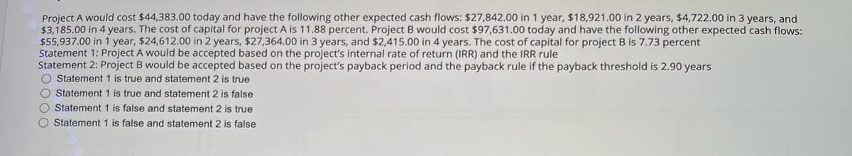 Project A would cost $44,383.00 today and have the following other expected cash flows: $27,842.00 in 1 year, $18,921.00 in 2 years, $4,722.00 in 3 years, and
$3,185.00 in 4 years. The cost of capital for project A is 11.88 percent. Project B would cost $97,631.00 today and have the following other expected cash flows:
$55,937.00 in 1 year, $24,612.00 in 2 years, $27,364.00 in 3 years, and $2,415.00 in 4 years. The cost of capital for project B is 7.73 percent
Statement 1: Project A would be accepted based on the project's internal rate of return (IRR) and the IRR rule
Statement 2: Project B would be accepted based on the project's payback period and the payback rule if the payback threshold is 2.90 years
Statement 1 is true and statement 2 is true
Statement 1 is true and statement 2 is false
Statement 1 is false and statement 2 is true
Statement 1 is false and statement 2 is false