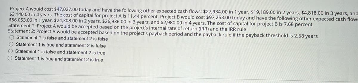 Project A would cost $47,027.00 today and have the following other expected cash flows: $27,934.00 in 1 year, $19,189.00 in 2 years, $4,818.00 in 3 years, and
$3,140.00 in 4 years. The cost of capital for project A is 11.44 percent. Project B would cost $97,253.00 today and have the following other expected cash flows
$56,053.00 in 1 year, $24,308.00 in 2 years, $26,936.00 in 3 years, and $2,980.00 in 4 years. The cost of capital for project B is 7.68 percent
Statement 1: Project A would be accepted based on the project's internal rate of return (IRR) and the IRR rule
Statement 2: Project B would be accepted based on the project's payback period and the payback rule if the payback threshold is 2.58 years
Statement 1 is false and statement 2 is false
0000
Statement 1 is true and statement 2 is false
Statement 1 is false and statement 2 is true
Statement 1 is true and statement 2 is true