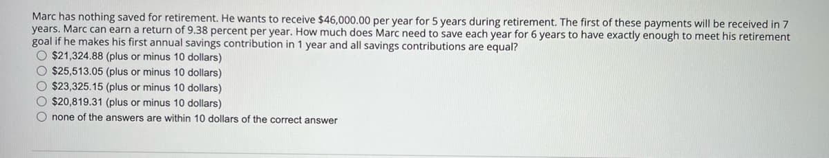Marc has nothing saved for retirement. He wants to receive $46,000.00 per year for 5 years during retirement. The first of these payments will be received in 7
years. Marc can earn a return of 9.38 percent per year. How much does Marc need to save each year for 6 years to have exactly enough to meet his retirement
goal if he makes his first annual savings contribution in 1 year and all savings contributions are equal?
O $21,324.88 (plus or minus 10 dollars)
O $25,513.05 (plus or minus 10 dollars)
O $23,325.15 (plus or minus 10 dollars)
O $20,819.31 (plus or minus 10 dollars)
O none of the answers are within 10 dollars of the correct answer