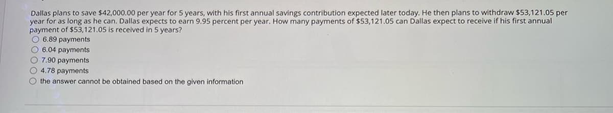 Dallas plans to save $42,000.00 per year for 5 years, with his first annual savings contribution expected later today. He then plans to withdraw $53,121.05 per
year for as long as he can. Dallas expects to earn 9.95 percent per year. How many payments of $53,121.05 can Dallas expect to receive if his first annual
payment of $53,121.05 is received in 5 years?
O 6.89 payments
6.04 payments
7.90 payments
4.78 payments
the answer cannot be obtained based on the given information