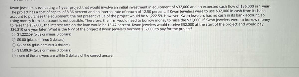 Kwon Jewelers is evaluating a 1-year project that would involve an initial investment in equipment of $32,000 and an expected cash flow of $36,000 in 1 year.
The project has a cost of capital of 8.36 percent and an internal rate of return of 12.50 percent. If Kwon Jewelers were to use $32,000 in cash from its bank
account to purchase the equipment, the net present value of the project would be $1,222.59. However, Kwon Jewelers has no cash in its bank account, so
using money from its account is not possible. Therefore, the firm would need to borrow money to raise the $32,000. If Kwon Jewelers were to borrow money
to raise the $32,000, the interest rate on the loan would be 13.47 percent. Kwon Jewelers would receive $32,000 at the start of the project and would pay
$36,310 one year later. What is the NPV of the project if Kwon Jewelers borrows $32,000 to pay for the project?
$1,222.59 (plus or minus 3 dollars)
$0.00 (plus or minus 3 dollars)
$-273.55 (plus or minus 3 dollars)
$1,509.04 (plus or minus 3 dollars)
none of the answers are within 3 dollars of the correct answer