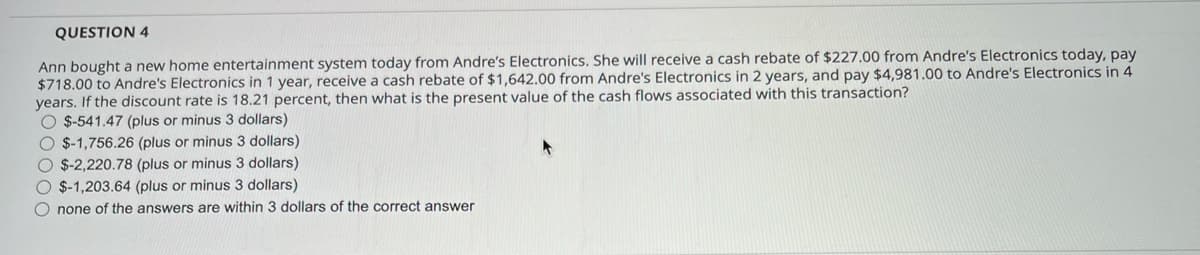 QUESTION 4
Ann bought a new home entertainment system today from Andre's Electronics. She will receive a cash rebate of $227.00 from Andre's Electronics today, pay
$718.00 to Andre's Electronics in 1 year, receive a cash rebate of $1,642.00 from Andre's Electronics in 2 years, and pay $4,981.00 to Andre's Electronics in 4
years. If the discount rate is 18.21 percent, then what is the present value of the cash flows associated with this transaction?
O $-541.47 (plus or minus 3 dollars)
O $-1,756.26 (plus or minus 3 dollars)
O $-2,220.78 (plus or minus 3 dollars)
O $-1,203.64 (plus or minus 3 dollars)
O none of the answers are within 3 dollars of the correct answer
