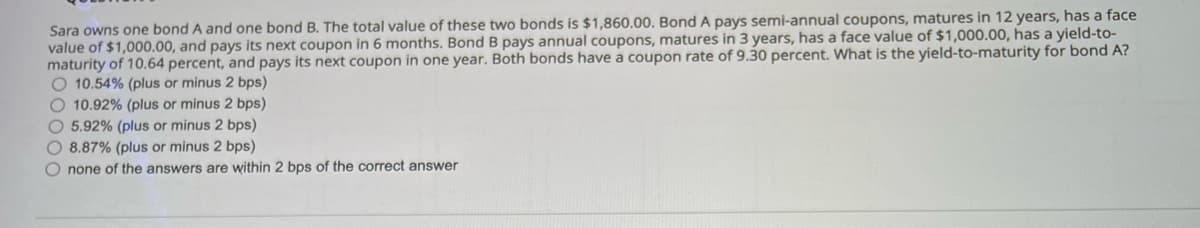 Sara owns one bond A and one bond B. The total value of these two bonds is $1,860.00. Bond A pays semi-annual coupons, matures in 12 years, has a face
value of $1,000.00, and pays its next coupon in 6 months. Bond B pays annual coupons, matures in 3 years, has a face value of $1,000.00, has a yield-to-
maturity of 10.64 percent, and pays its next coupon in one year. Both bonds have a coupon rate of 9.30 percent. What is the yield-to-maturity for bond A?
O 10.54% (plus or minus 2 bps)
O 10.92% (plus or minus 2 bps)
O 5.92% (plus or minus 2 bps)
O 8.87% (plus or minus 2 bps)
O none of the answers are within 2 bps of the correct answer