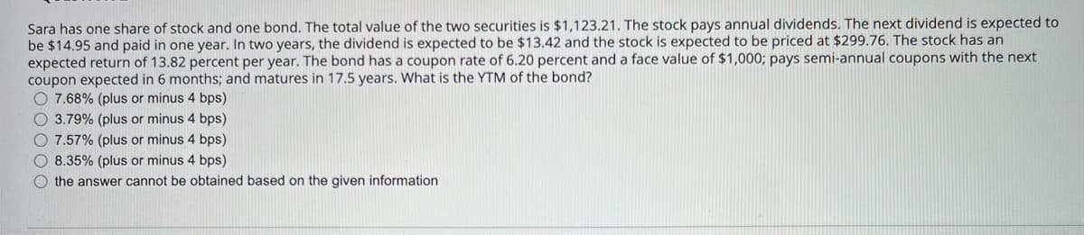 Sara has one share of stock and one bond. The total value of the two securities is $1,123.21. The stock pays annual dividends. The next dividend is expected to
be $14.95 and paid in one year. In two years, the dividend is expected to be $13.42 and the stock is expected to be priced at $299.76. The stock has an
expected return of 13.82 percent per year. The bond has a coupon rate of 6.20 percent and a face value of $1,000; pays semi-annual coupons with the next
coupon expected in 6 months; and matures in 17.5 years. What is the YTM of the bond?
O7.68% (plus or minus 4 bps)
3.79% (plus or minus 4 bps)
O7.57% (plus or minus 4 bps)
8.35% (plus or minus 4 bps)
the answer cannot be obtained based on the given information