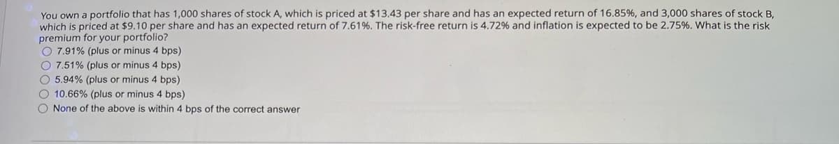 You own a portfolio that has 1,000 shares of stock A, which is priced at $13.43 per share and has an expected return of 16.85 %, and 3,000 shares of stock B,
which is priced at $9.10 per share and has an expected return of 7.61%. The risk-free return is 4.72% and inflation is expected to be 2.75%. What is the risk
premium for your portfolio?
7.91% (plus or minus 4 bps)
7.51% (plus or minus 4 bps)
5.94% (plus or minus 4 bps)
10.66% (plus or minus 4 bps)
None of the above is within 4 bps of the correct answer