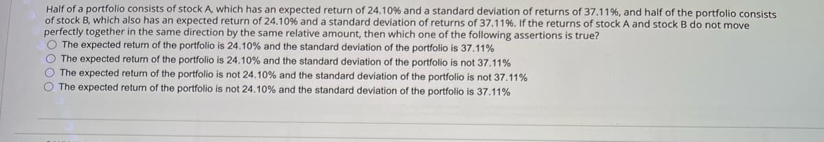 Half of a portfolio consists of stock A, which has an expected return of 24.10% and a standard deviation of returns of 37.11%, and half of the portfolio consists
of stock B, which also has an expected return of 24.10% and a standard deviation of returns of 37.11%. If the returns of stock A and stock B do not move
perfectly together in the same direction by the same relative amount, then which one of the following assertions is true?
The expected return of the portfolio is 24.10% and the standard deviation of the portfolio is 37.11%
The expected return of the portfolio is 24.10% and the standard deviation of the portfolio is not 37.11%
The expected return of the portfolio is not 24.10% and the standard deviation of the portfolio is not 37.11%
The expected return of the portfolio is not 24.10% and the standard deviation of the portfolio is 37.11%