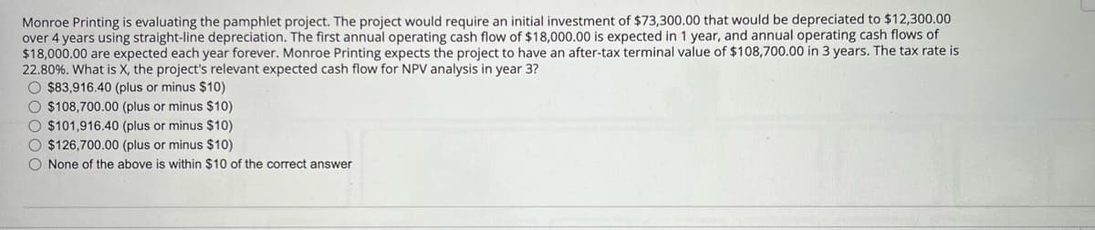 Monroe Printing is evaluating the pamphlet project. The project would require an initial investment of $73,300.00 that would be depreciated to $12,300.00
over 4 years using straight-line depreciation. The first annual operating cash flow of $18,000.00 is expected in 1 year, and annual operating cash flows of
$18,000.00 are expected each year forever. Monroe Printing expects the project to have an after-tax terminal value of $108,700.00 in 3 years. The tax rate is
22.80%. What is X, the project's relevant expected cash flow for NPV analysis in year 3?
$83,916.40 (plus or minus $10)
$108,700.00 (plus or minus $10)
$101,916.40 (plus or minus $10)
$126,700.00 (plus or minus $10)
None of the above is within $10 of the correct answer