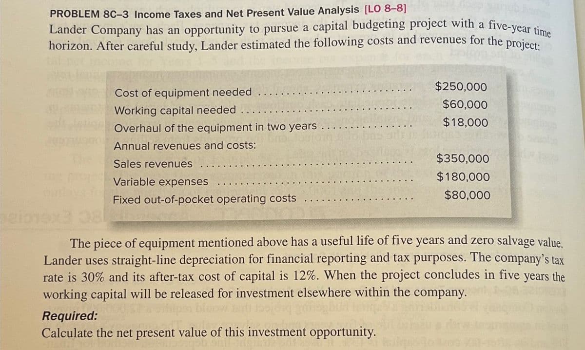 PROBLEM 8C-3 Income Taxes and Net Present Value Analysis [LO 8-8]
Lander Company has an opportunity to pursue a capital budgeting project with a five-year time
horizon. After careful study, Lander estimated the following costs and revenues for the project:
20974900
Cost of equipment needed
Working capital needed.
Overhaul of the equipment in two years
Annual revenues and costs:
Sales revenues
Variable expenses
Fixed out-of-pocket operating costs
$250,000
$60,000
$18,000
Required:
Calculate the net present value of this investment opportunity.
$350,000
$180,000
$80,000
08
The piece of equipment mentioned above has a useful life of five years and zero salvage value.
Lander uses straight-line depreciation for financial reporting and tax purposes. The company's tax
rate is 30% and its after-tax cost of capital is 12%. When the project concludes in five years the
working capital will be released for investment elsewhere within the company.