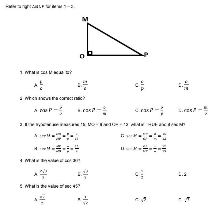 Refer to right AMOP for items 1- 3.
M
1. What is cos M equal to?
A. 2
m
2. Which shows the correct ratio?
A. cos P
B. cos P = 2
C. cos P = 2
D. cos P = m
m
3. If the hypotenuse measures 15, MO = 9 and OP = 12, what is TRUE about sec M?
2 = 2
мо
MP
15
А. sec M 3D
MP
C. sec M =
OP
15
12
MP
15
OP
D. sec M =
MP
12
B. sec M
мо
15
4. What is the value of cos 30?
213
A.
В.
2
D. 2
5. What is the value of sec 45?
B.
C. V2
D. V3
A.
D.
El •
B.
B.
||
ol A
