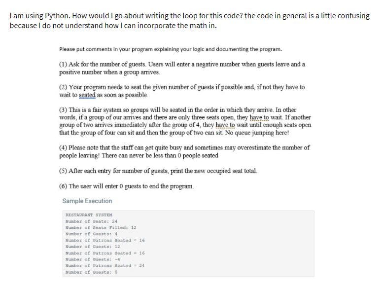 I am using Python. How would I go about writing the loop for this code? the code in general is a little confusing
because I do not understand how I can incorporate the math in.
Please put comments in your program explaining your logic and documenting the program.
(1) Ask for the number of guests. Users will enter a negative number when guests leave and a
positive number when a group arrives.
(2) Your program needs to seat the given number of guests if possible and, if not they have to
wait to seated as soon as possible.
(3) This is a fair system so groups will be seated in the order in which they arrive. In other
words, if a group of our arrives and there are only three seats open, they have to wait. If another
group of two arrives immediately after the group of 4, they have to wait until enough seats open
that the group of four can sit and then the group of two can sit. No queue jumping here!
(4) Please note that the staff can get quite busy and sometimes may overestimate the number of
people leaving! There can never be less than 0 people seated
(5) After each entry for number of guests, print the new occupied seat total.
(6) The user will enter 0 guests to end the program.
Sample Execution
RESTAURANT SYSTEM
Number of Seats: 24
Number of Seats Filled: 12
Number of Guests:4
Numbar of Patrons Seated = 16
Number of Guests: 12
Number of Patrons Seated- 16
Number of Guests: -4
Mumber of Patrons Seated = 24
Mumber of Guests: 0
