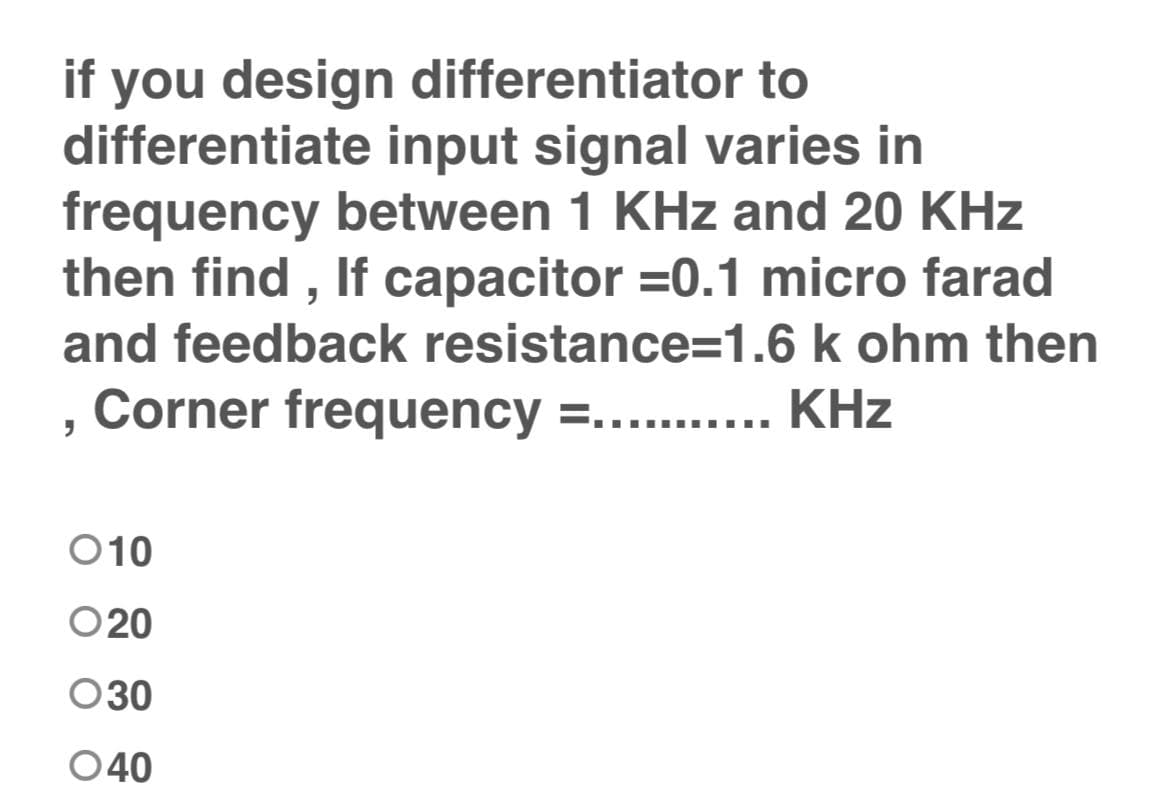 if you design differentiator to
differentiate input signal varies in
frequency between 1 KHz and 20 KHz
then find , If capacitor =0.1 micro farad
and feedback resistance=1.6 k ohm then
Corner frequency =..... KHz
O10
O20
030
040
