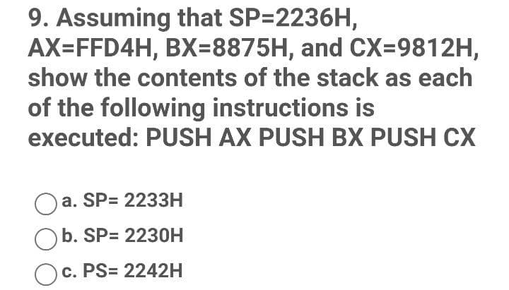 9. Assuming that SP=2236H,
AX=FFD4H, BX=8875H, and CX39812H,
show the contents of the stack as each
of the following instructions is
executed: PUSH AX PUSH BX PUSH CX
a. SP= 2233H
Ob. SP= 2230H
Oc. PS= 2242H
