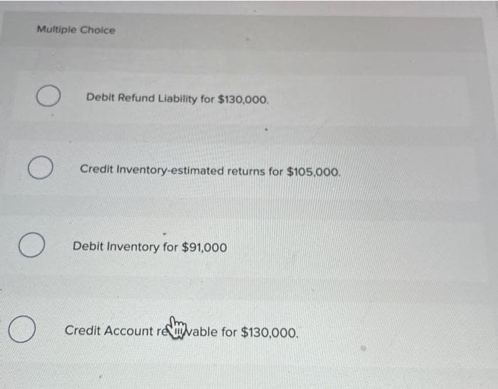 Multiple Choice
O
O
O
Debit Refund Liability for $130,000.
Credit Inventory-estimated returns for $105,000.
Debit Inventory for $91,000
Credit Account revable for $130,000.
