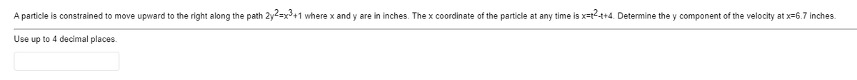 A particle is constrained to move upward to the right along the path 2y2=x3+1 where x and y are in inches. The x coordinate of the particle at any time is x=t2-t+4. Determine the y component of the velocity at x=6.7 inches.
Use up to 4 decimal places.
