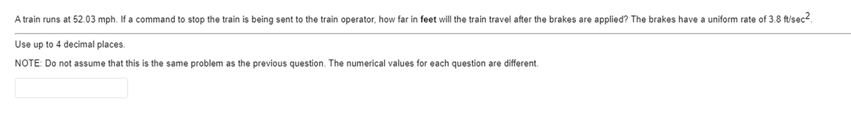 A train runs at 52.03 mph. If a command to stop the train is being sent to the train operator, how far in feet will the train travel after the brakes are applied? The brakes have a uniform rate of 3.8 ft/sec2.
Use up to 4 decimal places.
NOTE: Do not assume that this is the same problem as the previous question. The numerical values for each question are different.
