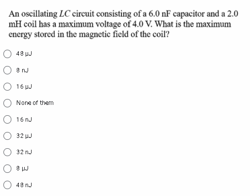 An oscillating LC circuit consisting of a 6.0 nF capacitor and a 2.0
mH coil has a maximum voltage of 4.0 V. What is the maximum
energy stored in the magnetic field of the coil?
48 μμ
8 nJ
16 μ
None of them
O 16 nJ
32 µJ
32 nJ
8 µJ
48 nJ

