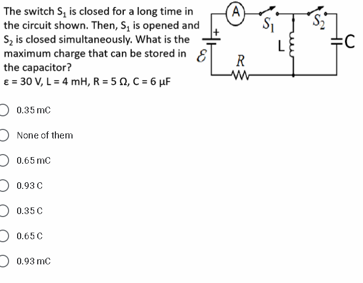 A)
S1
The switch S, is closed for a long time in
the circuit shown. Then, S, is opened and
Sz is closed simultaneously. What is the
maximum charge that can be stored in E
the capacitor?
ɛ = 30 V, L = 4 mH, R = 5 Q, C = 6 µF
L
R
0.35 mc
None of them
0.65 mC
0.93 C
0.35C
0.65 C
0.93 mc
