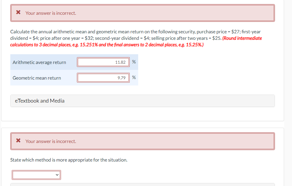 * Your answer is incorrect.
Calculate the annual arithmetic mean and geometric mean return on the following security, purchase price = $27; first-year
dividend = $4; price after one year = $32; second-year dividend = $4; selling price after two years = $25. (Round intermediate
calculations to 3 decimal places, e.g. 15.251% and the final answers to 2 decimal places, e.g. 15.25%.)
Arithmetic average return
Geometric mean return
eTextbook and Media
* Your answer is incorrect.
11.82 %
9.79
%
State which method is more appropriate for the situation.
