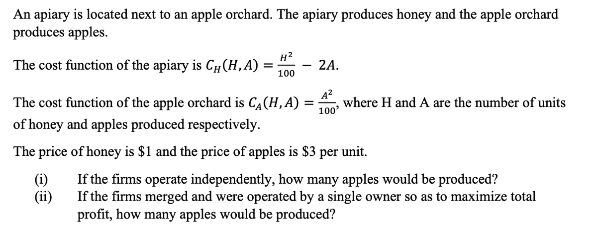 An apiary is located next to an apple orchard. The apiary produces honey and the apple orchard
produces apples.
The cost function of the apiary is СH (H,A) =
H²
-
2A.
100
The cost function of the apple orchard is CA (H,A)
of honey and apples produced respectively.
A²
100'
= where H and A are the number of units
The price of honey is $1 and the price of apples is $3 per unit.
(i)
If the firms operate independently, how many apples would be produced?
(ii)
If the firms merged and were operated by a single owner so as to maximize total
profit, how many apples would be produced?