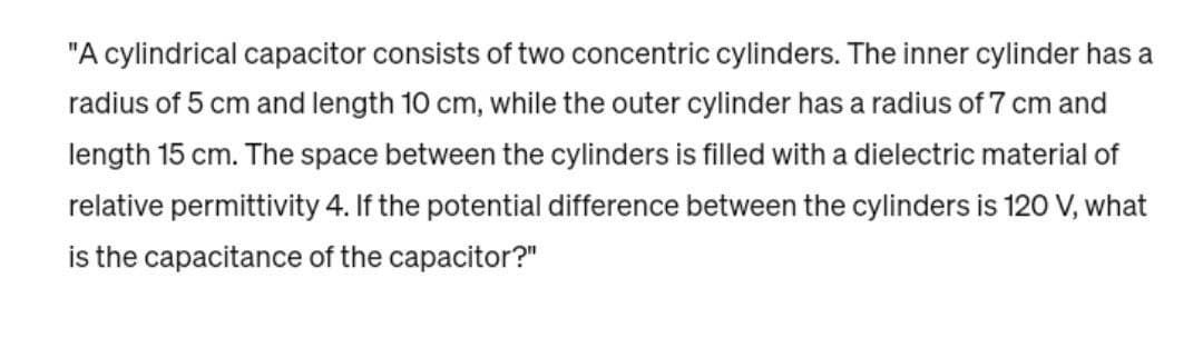 "A cylindrical capacitor consists of two concentric cylinders. The inner cylinder has a
radius of 5 cm and length 10 cm, while the outer cylinder has a radius of 7 cm and
length 15 cm. The space between the cylinders is filled with a dielectric material of
relative permittivity 4. If the potential difference between the cylinders is 120 V, what
is the capacitance of the capacitor?"