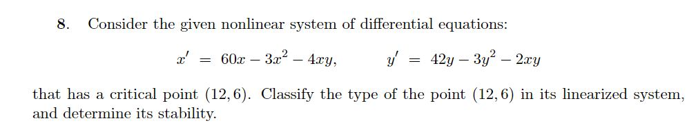 8.
Consider the given nonlinear system of differential equations:
x' = 60x – 3x – 4xy,
= 42y – 3y – 2xy
that has a critical point (12, 6). Classify the type of the point (12,6) in its linearized system,
and determine its stability.
