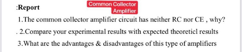 Common Collector
Amplifier
:Report
1.The common collector amplifier circuit has neither RC nor CE , why?
2.Compare your experimental results with expected theoreticl results
3. What are the advantages & disadvantages of this type of amplifiers

