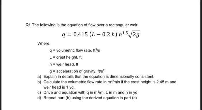 Q1 The following is the equation of flow over a rectangular weir.
q=0.415 (L-0.2 h) h¹.5√√2g
Where,
q= volumetric flow rate, ft³/s
L = crest height, ft
h = weir head, ft
g= acceleration of gravity, ft/s²
a) Explain in details that the equation is dimensionally consistent.
b) Calculate the volumetric flow rate in m³/min if the crest height is 2.45 m and
weir head is 1 yd.
c) Drive and equation with q in m³/m, L in m and h in yd.
d) Repeat part (b) using the derived equation in part (c)