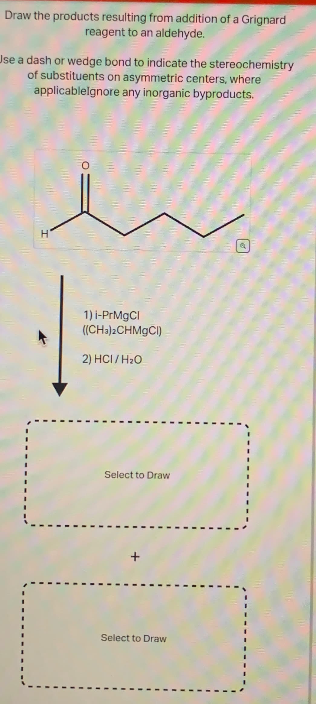 Draw the products resulting from addition of a Grignard
reagent to an aldehyde.
Use a dash or wedge bond to indicate the stereochemistry
of substituents on asymmetric centers, where
applicableIgnore any inorganic byproducts.
u
H
1) i-PrMgCl
((CH3)2CHMgCl)
2) HCI/H₂O
Select to Draw
Select to Draw