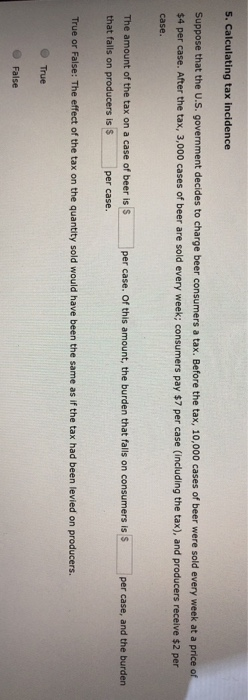 5. Calculating tax incidence
Suppose that the U.S. government decides to charge beer consumers a tax. Before the tax, 10,000 cases of beer were sold every week at a price of
$4 per case. After the tax, 3,000 cases of beer are sold every week; consumers pay $7 per case (including the tax), and producers receive $2 per
case.
The amount of the tax on a case of beer is S
that falls on producers is $
per case.
True
per case. Of this amount, the burden that falls on consumers is $
True or False: The effect of the tax on the quantity sold would have been the same as if the tax had been levied on producers.
False
per case, and the burden.