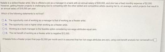 Natalie is a skilled theater artist. She is offered a job as a manager in a bank with an annual salary of $30,000, and she has a fixed monthly expense of $2,000
However, getting theater projects is challenging due to competing with the other skilled and competitive artists causing her to, on average, solo projects that result in
an annual salary of $18,000 per year.
Which of the following statements is not true?
OA The opportunity cost of working as a manager is that of working as a theater artist
OB. The opportunity cost is higher when working as a theater artist
OC. Working as a bank manager is the feasible option considering non-wage attributes equal ze
OD. The net benefit of working as a theater artist is negative $12,000
Natalie finds a theater project that pays $2.500 per month and it is assumed that her non-wage atributes are zero, using cost-benet analysis her net benefit is S