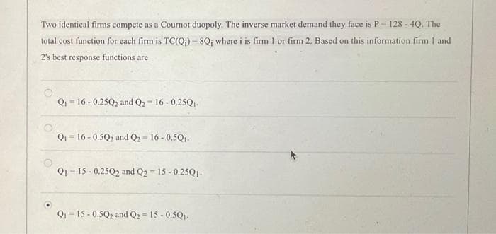 Two identical firms compete as a Cournot duopoly. The inverse market demand they face is P-128 - 4Q. The
total cost function for each firm is TC(Q;)=8Q; where i is firm 1 or firm 2. Based on this information firm 1 and
2's best response functions are
Q₁16-0.25Q₂ and Q2-16-0.25Q1.
Q₁16-0.5Q₂ and Q2-16-0.5Q₁.
Q1-15-0.25Q2 and Q2=15-0.25Q1.
Q₁15 -0.5Q2 and Q2 = 15-0.5Q₁.