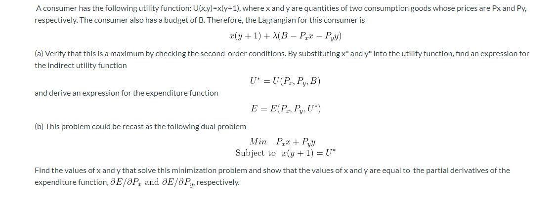 A consumer has the following utility function: U(x.y)=x(y+1), where x and y are quantities of two consumption goods whose prices are Px and Py,
respectively. The consumer also has a budget of B. Therefore, the Lagrangian for this consumer is
x(y + 1) + X(B – Prx – Py)
(a) Verify that this is a maximum by checking the second-order conditions. By substituting x* and y* into the utility function, find an expression for
the indirect utility function
U* = U(Pr, Py, B)
and derive an expression for the expenditure function
E = E(Pr, Py, U*)
(b) This problem could be recast as the following dual problem
Min Prx + Pyy
Subject to æ(y + 1) = U*
Find the values of x and y that solve this minimization problem and show that the values of x and y are equal to the partial derivatives of the
expenditure function, ðE/ðP, and ðE/ðP, respectively.

