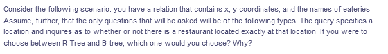 Consider the following scenario: you have a relation that contains x, y coordinates, and the names of eateries.
Assume, further, that the only questions that will be asked will be of the following types. The query specifies a
location and inquires as to whether or not there is a restaurant located exactly at that location. If you were to
choose between R-Tree and B-tree, which one would you choose? Why?
