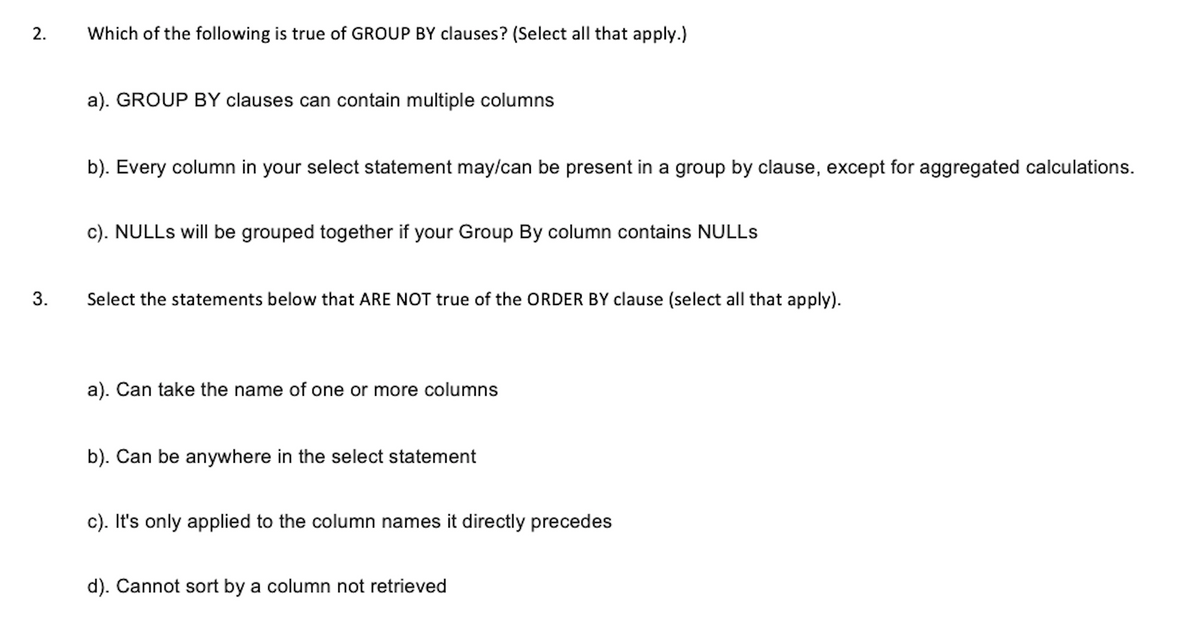 2.
3.
Which of the following is true of GROUP BY clauses? (Select all that apply.)
a). GROUP BY clauses can contain multiple columns
b). Every column in your select statement may/can be present in a group by clause, except for aggregated calculations.
c). NULLs will be grouped together if your Group By column contains NULLS
Select the statements below that ARE NOT true of the ORDER BY clause (select all that apply).
a). Can take the name of one or more columns
b). Can be anywhere in the select statement
c). It's only applied to the column names it directly precedes
d). Cannot sort by a column not retrieved