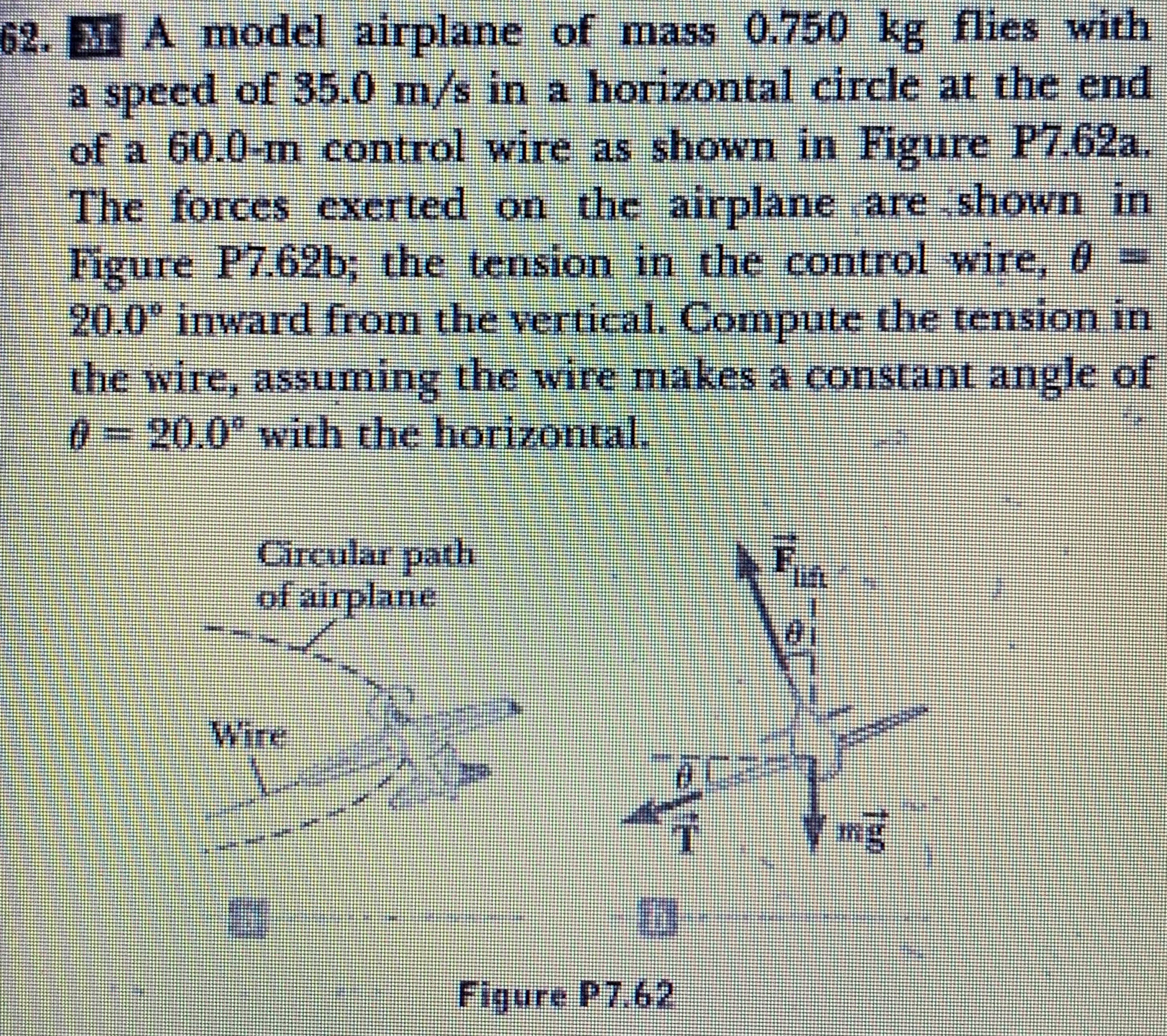 62. MA model airplane of mass 0.750 kg flies with
a speed of 35.0 m/s in a horizontal circle at the end
of a 60.0-m control wire as shown in Figure P7.62a.
The forces exerted on the airplane are.shown in
Figure P7.62b, the tension in the control wire, 0 =
20.0" inward from the vertical. Compute the tension in
the wire, assuming the wire makes a constant angle ot
0320.0* with the horizontal.
Circular path
of airplane
Wire
Figure P7.62

