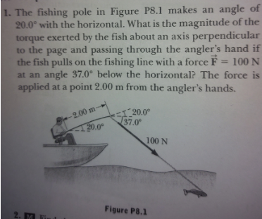 1. The fishing pole in Figure P8.1 makes an angle of
20.0° with the horizontal. What is the magnitude of the
torque exerted by the fish about an axis perpendicular
to the page and passing through the angler's hand if
the fish pulls on the fishing line with a force F = 100 N
at an angle 37.0° below the horizontal? The force is
applied at a point 2.00 m from the angler's hands.
I20.0°
37.0
2.00 m
120.0°
100 N
Figure P8.1
2. M
